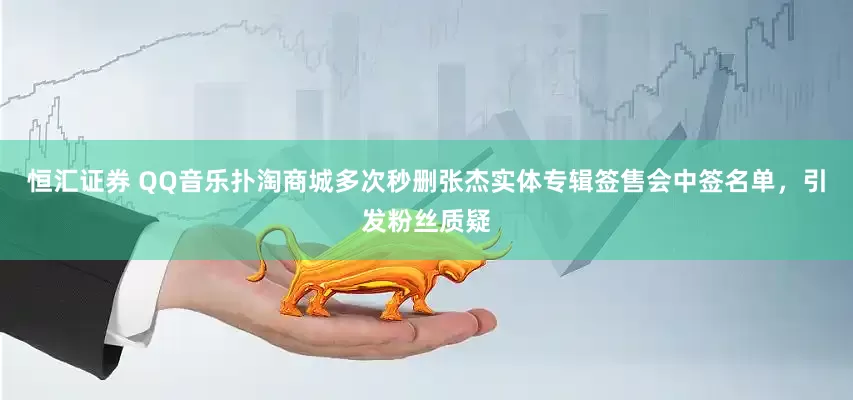 恒汇证券 QQ音乐扑淘商城多次秒删张杰实体专辑签售会中签名单，引发粉丝质疑