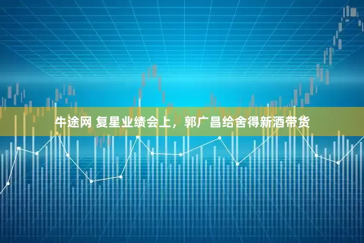 牛途网 复星业绩会上，郭广昌给舍得新酒带货