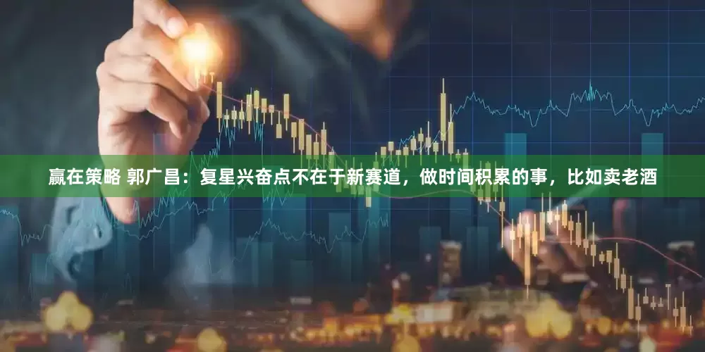 赢在策略 郭广昌：复星兴奋点不在于新赛道，做时间积累的事，比如卖老酒