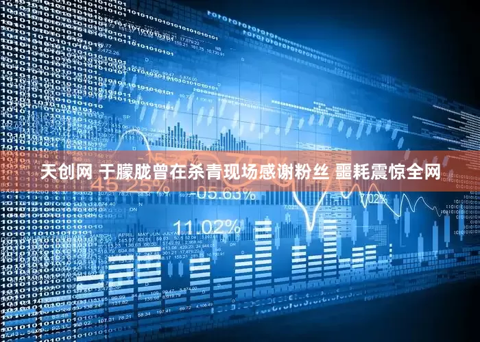天创网 于朦胧曾在杀青现场感谢粉丝 噩耗震惊全网