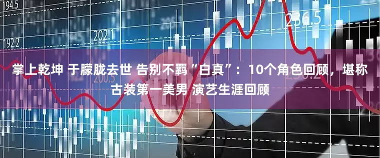 掌上乾坤 于朦胧去世 告别不羁“白真”：10个角色回顾，堪称古装第一美男 演艺生涯回顾