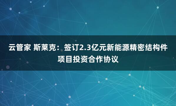 云管家 斯莱克：签订2.3亿元新能源精密结构件项目投资合作协议