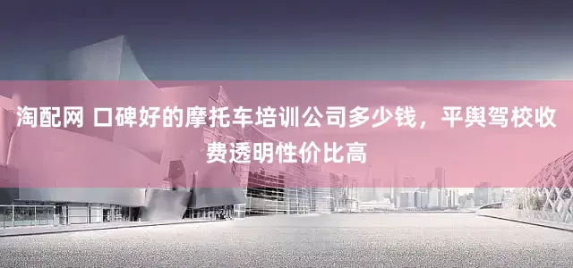 淘配网 口碑好的摩托车培训公司多少钱，平舆驾校收费透明性价比高