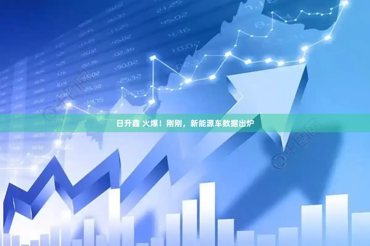 日升鑫 火爆！刚刚，新能源车数据出炉