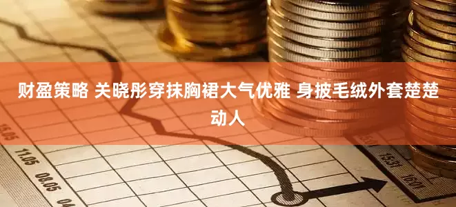 财盈策略 关晓彤穿抹胸裙大气优雅 身披毛绒外套楚楚动人