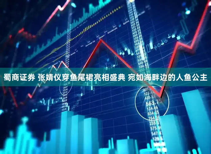 蜀商证券 张婧仪穿鱼尾裙亮相盛典 宛如海畔边的人鱼公主
