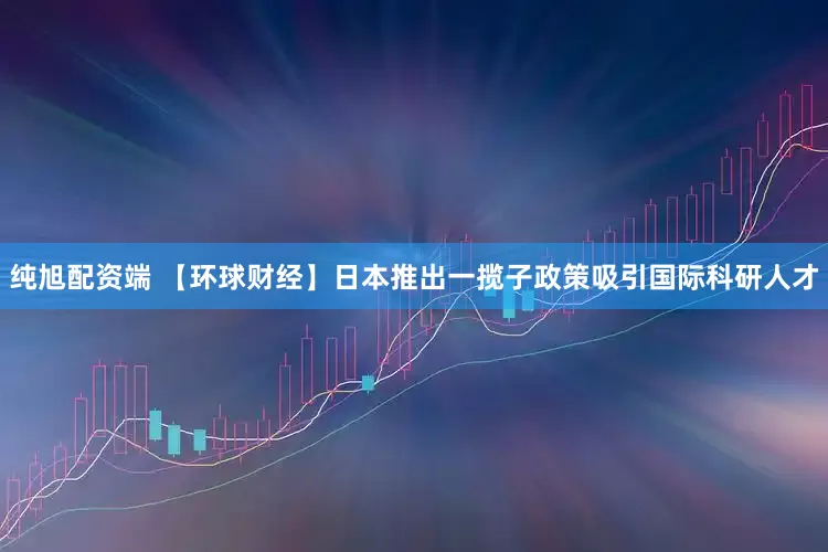 纯旭配资端 【环球财经】日本推出一揽子政策吸引国际科研人才