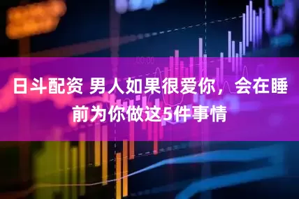 日斗配资 男人如果很爱你，会在睡前为你做这5件事情