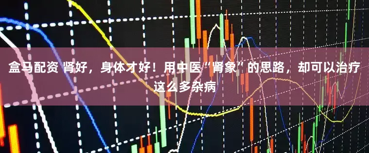 盒马配资 肾好，身体才好！用中医“肾象”的思路，却可以治疗这么多杂病
