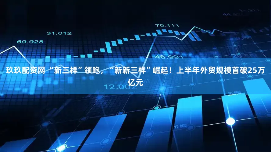 玖玖配资网 “新三样”领跑，“新新三样”崛起！上半年外贸规模首破25万亿元